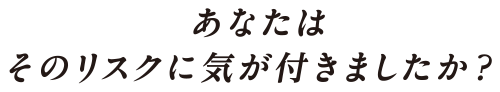 あなたはそのリスクに気が付きましたか？